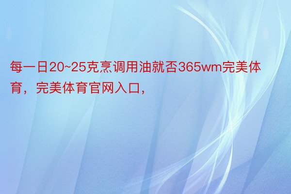 每一日20~25克烹调用油就否365wm完美体育，完美体育官网入口，