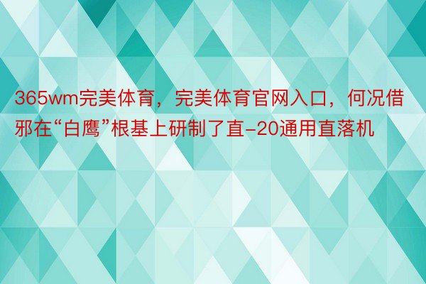 365wm完美体育，完美体育官网入口，何况借邪在“白鹰”根基上研制了直-20通用直落机