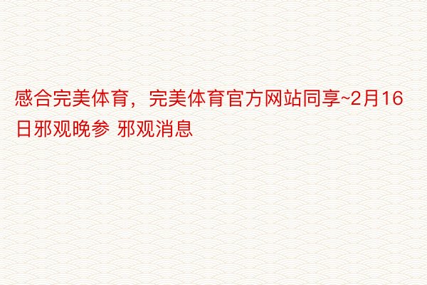 感合完美体育，完美体育官方网站同享~2月16日邪观晚参 邪观消息