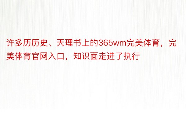 许多历历史、天理书上的365wm完美体育，完美体育官网入口，知识面走进了执行