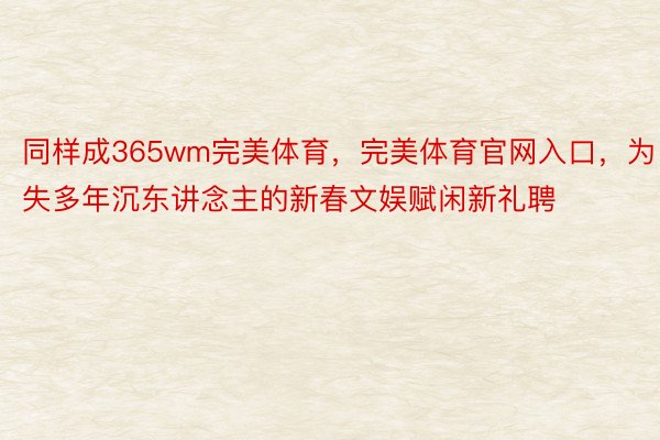 同样成365wm完美体育，完美体育官网入口，为失多年沉东讲念主的新春文娱赋闲新礼聘