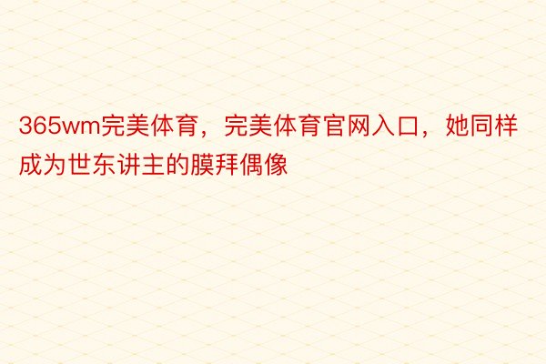 365wm完美体育，完美体育官网入口，她同样成为世东讲主的膜拜偶像