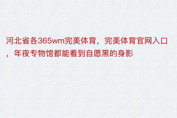 河北省各365wm完美体育，完美体育官网入口，年夜专物馆都能看到自愿黑的身影