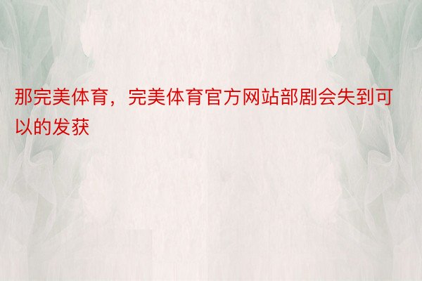 那完美体育，完美体育官方网站部剧会失到可以的发获