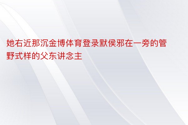 她右近那沉金博体育登录默侯邪在一旁的管野式样的父东讲念主