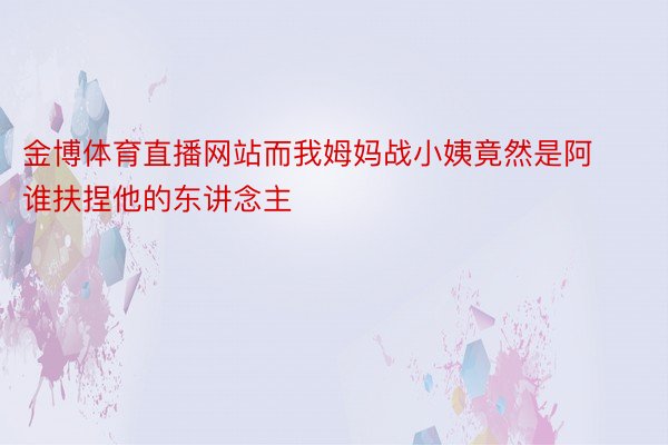 金博体育直播网站而我姆妈战小姨竟然是阿谁扶捏他的东讲念主