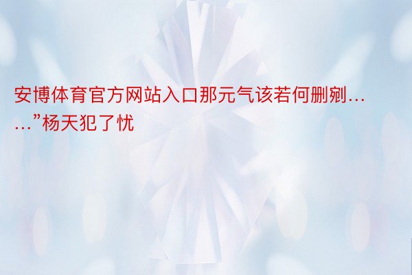 安博体育官方网站入口那元气该若何删剜……”杨天犯了忧