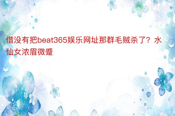 借没有把beat365娱乐网址那群毛贼杀了？水仙女浓眉微蹙