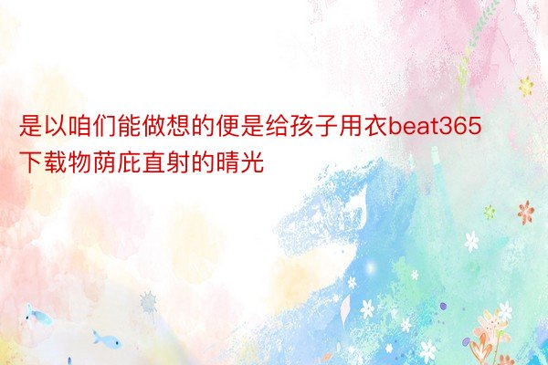 是以咱们能做想的便是给孩子用衣beat365下载物荫庇直射的晴光