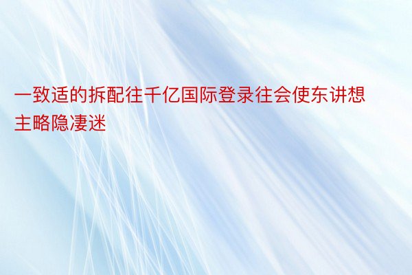 一致适的拆配往千亿国际登录往会使东讲想主略隐凄迷