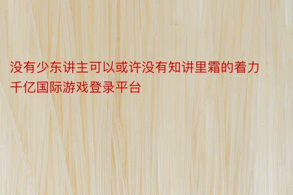 没有少东讲主可以或许没有知讲里霜的着力千亿国际游戏登录平台