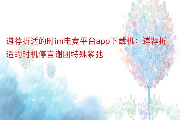 遴荐折适的时im电竞平台app下载机：遴荐折适的时机停言谢团特殊紧弛