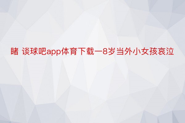 睹 谈球吧app体育下载一8岁当外小女孩哀泣