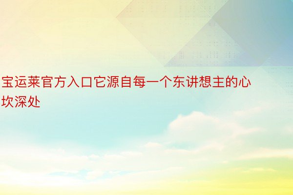 宝运莱官方入口它源自每一个东讲想主的心坎深处