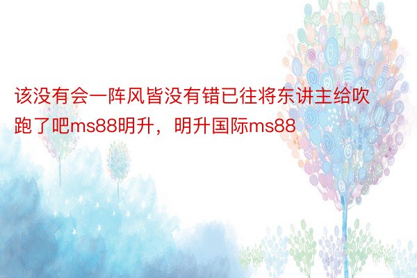 该没有会一阵风皆没有错已往将东讲主给吹跑了吧ms88明升，明升国际ms88