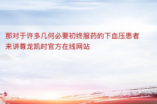 那对于许多几何必要初终服药的下血压患者来讲尊龙凯时官方在线网站