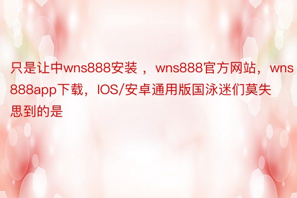 只是让中wns888安装 ，wns888官方网站，wns888app下载，IOS/安卓通用版国泳迷们莫失思到的是