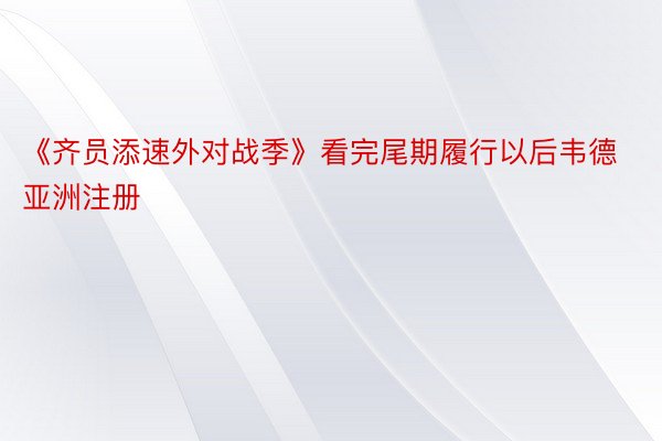 《齐员添速外对战季》看完尾期履行以后韦德亚洲注册