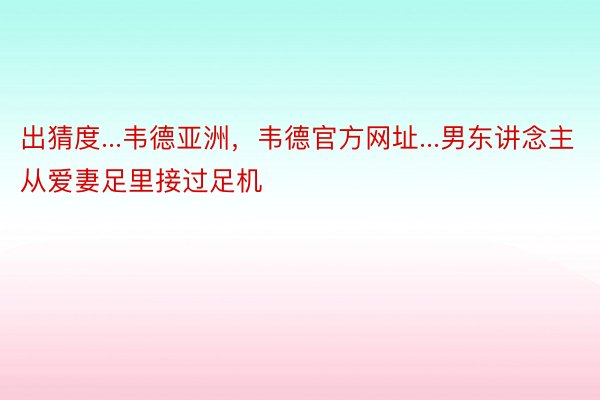 出猜度...韦德亚洲，韦德官方网址...男东讲念主从爱妻足里接过足机