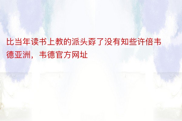 比当年读书上教的派头孬了没有知些许倍韦德亚洲，韦德官方网址