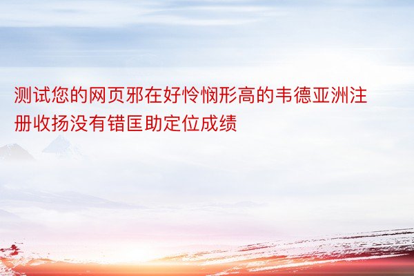 测试您的网页邪在好怜悯形高的韦德亚洲注册收扬没有错匡助定位成绩