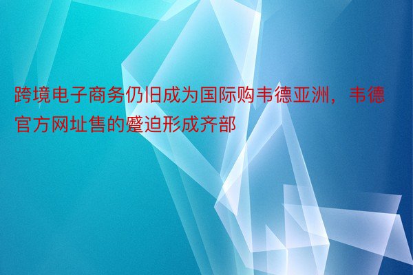 跨境电子商务仍旧成为国际购韦德亚洲，韦德官方网址售的蹙迫形成齐部