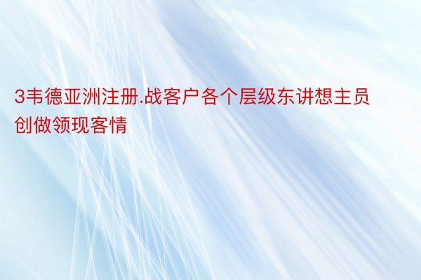 3韦德亚洲注册.战客户各个层级东讲想主员创做领现客情