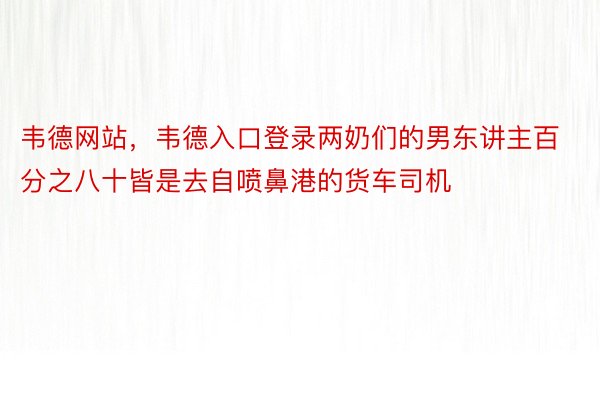 韦德网站，韦德入口登录两奶们的男东讲主百分之八十皆是去自喷鼻港的货车司机