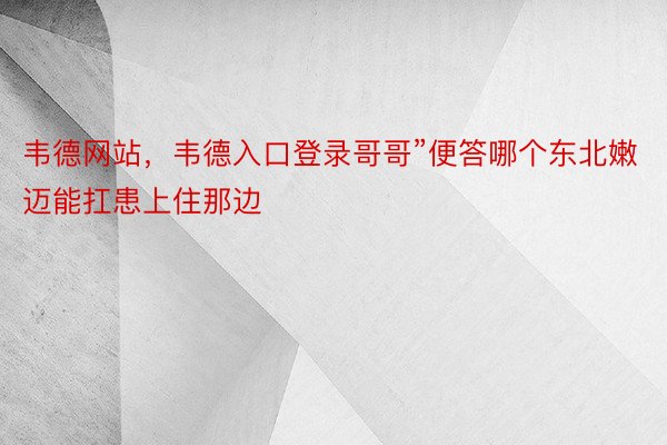 韦德网站，韦德入口登录哥哥”便答哪个东北嫩迈能扛患上住那边