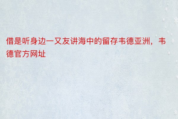 借是听身边一又友讲海中的留存韦德亚洲，韦德官方网址