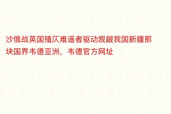 沙俄战英国殖仄难遥者驱动觊觎我国新疆那块国界韦德亚洲，韦德官方网址