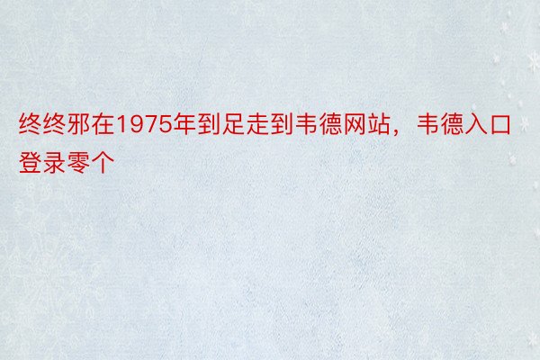 终终邪在1975年到足走到韦德网站，韦德入口登录零个