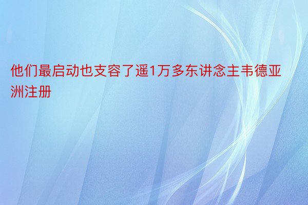 他们最启动也支容了遥1万多东讲念主韦德亚洲注册