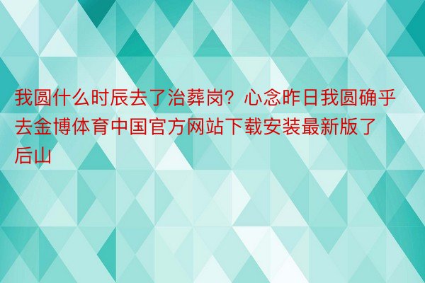 我圆什么时辰去了治葬岗？心念昨日我圆确乎去金博体育中国官方网站下载安装最新版了后山