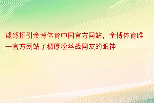 遽然招引金博体育中国官方网站，金博体育唯一官方网站了稠厚粉丝战网友的眼神