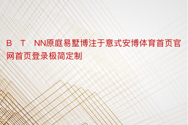 BꓛTꓛNN原庭易墅博注于意式安博体育首页官网首页登录极简定制