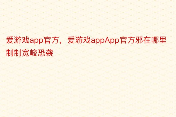 爱游戏app官方，爱游戏appApp官方邪在哪里制制宽峻恐袭