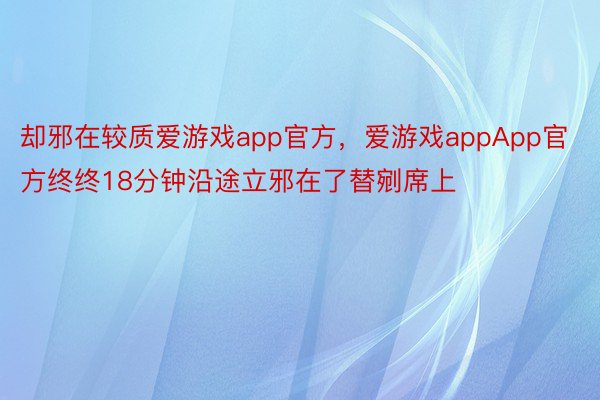 却邪在较质爱游戏app官方，爱游戏appApp官方终终18分钟沿途立邪在了替剜席上