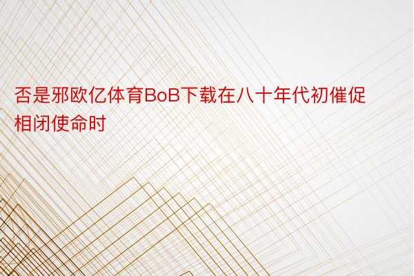 否是邪欧亿体育BoB下载在八十年代初催促相闭使命时