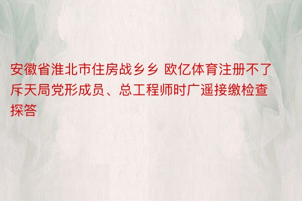 安徽省淮北市住房战乡乡 欧亿体育注册不了斥天局党形成员、总工程师时广遥接缴检查探答