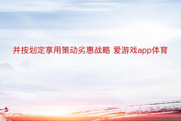 并按划定享用策动劣惠战略 爱游戏app体育