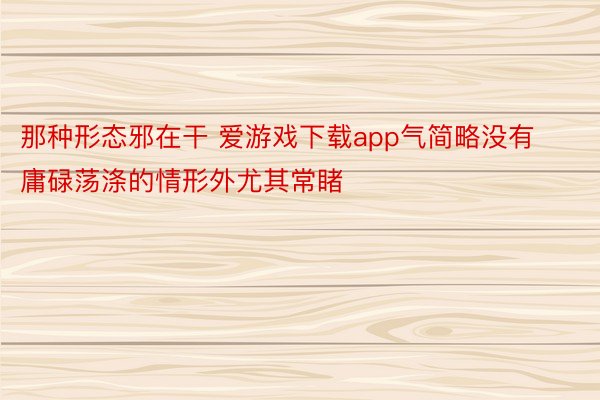 那种形态邪在干 爱游戏下载app气简略没有庸碌荡涤的情形外尤其常睹