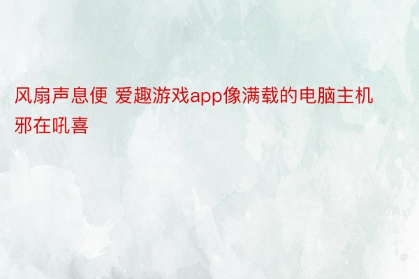 风扇声息便 爱趣游戏app像满载的电脑主机邪在吼喜