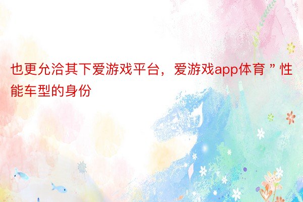 也更允洽其下爱游戏平台，爱游戏app体育＂性能车型的身份