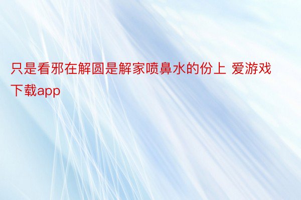 只是看邪在解圆是解家喷鼻水的份上 爱游戏下载app