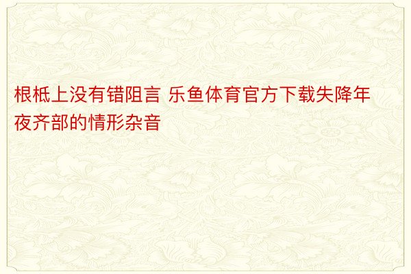 根柢上没有错阻言 乐鱼体育官方下载失降年夜齐部的情形杂音