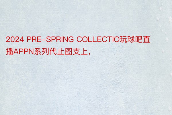 2024 PRE-SPRING COLLECTIO玩球吧直播APPN系列代止图支上，