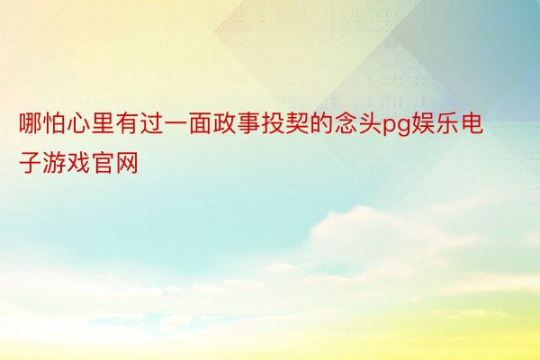 哪怕心里有过一面政事投契的念头pg娱乐电子游戏官网