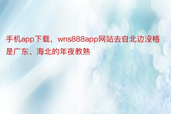 手机app下载，wns888app网站去自北边没格是广东、海北的年夜教熟