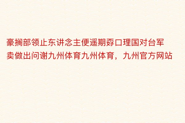 豪搁部领止东讲念主便遥期孬口理国对台军卖做出问谢九州体育九州体育，九州官方网站